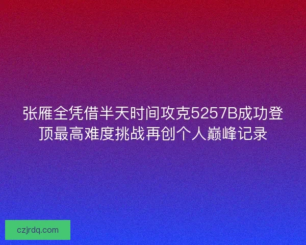 张雁全凭借半天时间攻克5257B成功登顶最高难度挑战再创个人巅峰记录