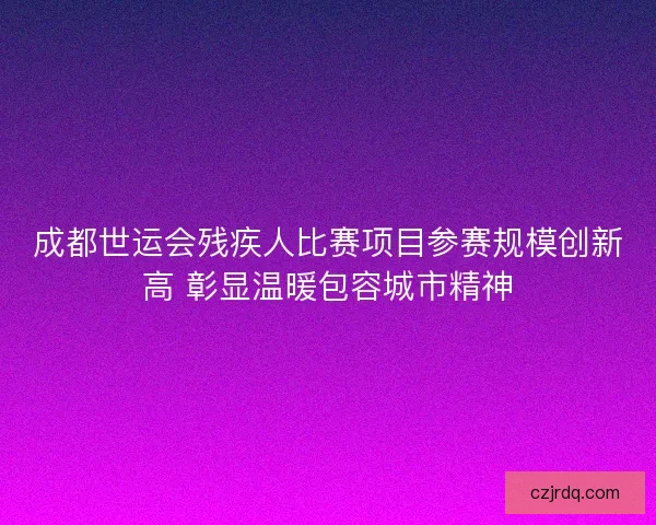 成都世运会残疾人比赛项目参赛规模创新高 彰显温暖包容城市精神